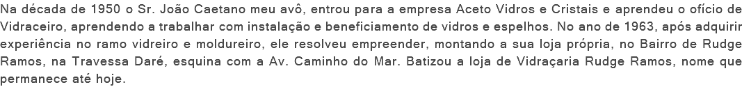 Na década de 1950 o Sr. João Caetano meu avô, entrou para a empresa Aceto Vidros e Cristais e aprendeu o ofício de Vidraceiro, aprendendo a trabalhar com instalação e beneficiamento de vidros e espelhos. No ano de 1963, após adquirir experiência no ramo vidreiro e moldureiro, ele resolveu empreender, montando a sua loja própria, no Bairro de Rudge Ramos, na Travessa Daré, esquina com a Av. Caminho do Mar. Batizou a loja de Vidraçaria Rudge Ramos, nome que permanece até hoje.