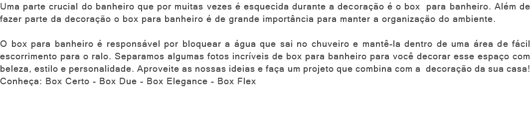 Uma parte crucial do banheiro que por muitas vezes é esquecida durante a decoração é o box para banheiro. Além de fazer parte da decoração o box para banheiro é de grande importância para manter a organização do ambiente. O box para banheiro é responsável por bloquear a água que sai no chuveiro e mantê-la dentro de uma área de fácil escorrimento para o ralo. Separamos algumas fotos incríveis de box para banheiro para você decorar esse espaço com beleza, estilo e personalidade. Aproveite as nossas ideias e faça um projeto que combina com a decoração da sua casa! Conheça: Box Certo - Box Due - Box Elegance - Box Flex 