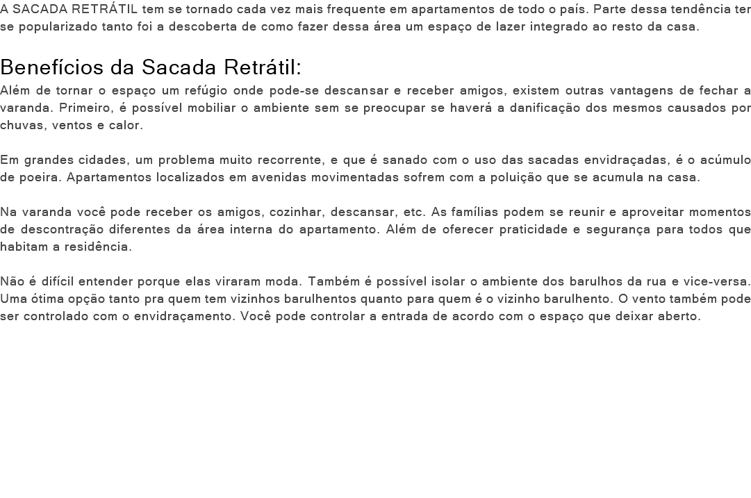 A SACADA RETRÁTIL tem se tornado cada vez mais frequente em apartamentos de todo o país. Parte dessa tendência ter se popularizado tanto foi a descoberta de como fazer dessa área um espaço de lazer integrado ao resto da casa. Benefícios da Sacada Retrátil: Além de tornar o espaço um refúgio onde pode-se descansar e receber amigos, existem outras vantagens de fechar a varanda. Primeiro, é possível mobiliar o ambiente sem se preocupar se haverá a danificação dos mesmos causados por chuvas, ventos e calor. Em grandes cidades, um problema muito recorrente, e que é sanado com o uso das sacadas envidraçadas, é o acúmulo de poeira. Apartamentos localizados em avenidas movimentadas sofrem com a poluição que se acumula na casa. Na varanda você pode receber os amigos, cozinhar, descansar, etc. As famílias podem se reunir e aproveitar momentos de descontração diferentes da área interna do apartamento. Além de oferecer praticidade e segurança para todos que habitam a residência. Não é difícil entender porque elas viraram moda. Também é possível isolar o ambiente dos barulhos da rua e vice-versa. Uma ótima opção tanto pra quem tem vizinhos barulhentos quanto para quem é o vizinho barulhento. O vento também pode ser controlado com o envidraçamento. Você pode controlar a entrada de acordo com o espaço que deixar aberto. 