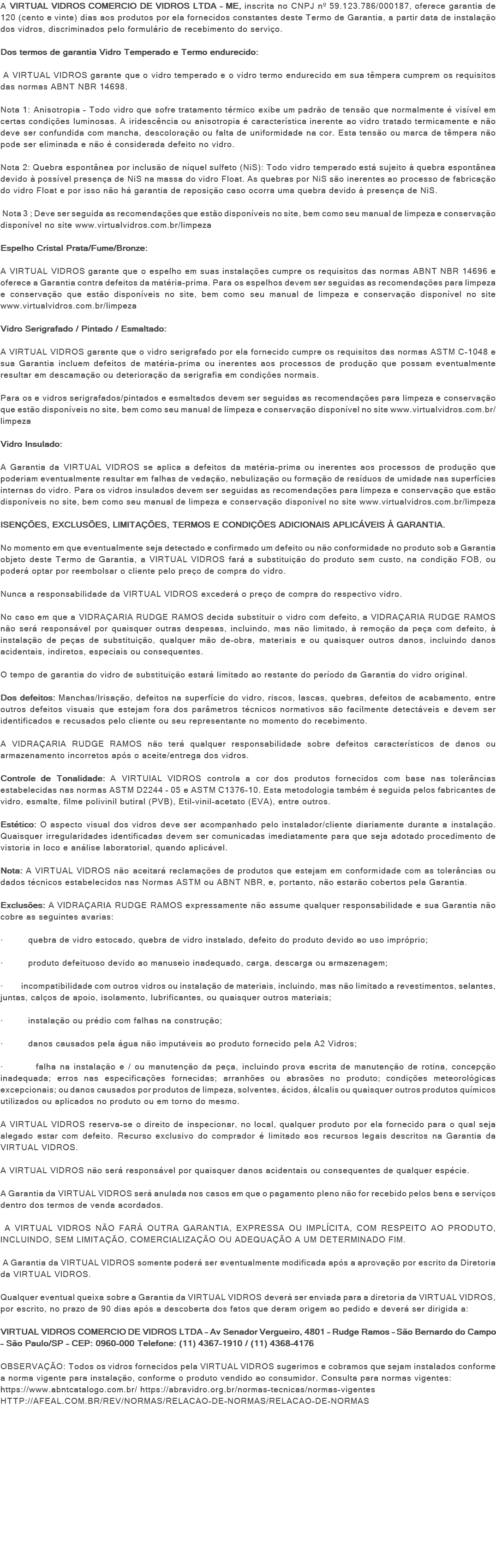 A VIRTUAL VIDROS COMERCIO DE VIDROS LTDA - ME, inscrita no CNPJ nº 59.123.786/000187, oferece garantia de 120 (cento e vinte) dias aos produtos por ela fornecidos constantes deste Termo de Garantia, a partir data de instalação dos vidros, discriminados pelo formulário de recebimento do serviço. Dos termos de garantia Vidro Temperado e Termo endurecido: A VIRTUAL VIDROS garante que o vidro temperado e o vidro termo endurecido em sua têmpera cumprem os requisitos das normas ABNT NBR 14698. Nota 1: Anisotropia - Todo vidro que sofre tratamento térmico exibe um padrão de tensão que normalmente é visível em certas condições luminosas. A iridescência ou anisotropia é característica inerente ao vidro tratado termicamente e não deve ser confundida com mancha, descoloração ou falta de uniformidade na cor. Esta tensão ou marca de têmpera não pode ser eliminada e não é considerada defeito no vidro. Nota 2: Quebra espontânea por inclusão de níquel sulfeto (NiS): Todo vidro temperado está sujeito à quebra espontânea devido à possível presença de NiS na massa do vidro Float. As quebras por NiS são inerentes ao processo de fabricação do vidro Float e por isso não há garantia de reposição caso ocorra uma quebra devido à presença de NiS. Nota 3 ; Deve ser seguida as recomendações que estão disponíveis no site, bem como seu manual de limpeza e conservação disponível no site www.virtualvidros.com.br/limpeza Espelho Cristal Prata/Fume/Bronze: A VIRTUAL VIDROS garante que o espelho em suas instalações cumpre os requisitos das normas ABNT NBR 14696 e oferece a Garantia contra defeitos da matéria-prima. Para os espelhos devem ser seguidas as recomendações para limpeza e conservação que estão disponíveis no site, bem como seu manual de limpeza e conservação disponível no site www.virtualvidros.com.br/limpeza Vidro Serigrafado / Pintado / Esmaltado: A VIRTUAL VIDROS garante que o vidro serigrafado por ela fornecido cumpre os requisitos das normas ASTM C-1048 e sua Garantia incluem defeitos de matéria-prima ou inerentes aos processos de produção que possam eventualmente resultar em descamação ou deterioração da serigrafia em condições normais. Para os e vidros serigrafados/pintados e esmaltados devem ser seguidas as recomendações para limpeza e conservação que estão disponíveis no site, bem como seu manual de limpeza e conservação disponível no site www.virtualvidros.com.br/limpeza Vidro Insulado: A Garantia da VIRTUAL VIDROS se aplica a defeitos da matéria-prima ou inerentes aos processos de produção que poderiam eventualmente resultar em falhas de vedação, nebulização ou formação de resíduos de umidade nas superfícies internas do vidro. Para os vidros insulados devem ser seguidas as recomendações para limpeza e conservação que estão disponíveis no site, bem como seu manual de limpeza e conservação disponível no site www.virtualvidros.com.br/limpeza ISENÇÕES, EXCLUSÕES, LIMITAÇÕES, TERMOS E CONDIÇÕES ADICIONAIS APLICÁVEIS À GARANTIA. No momento em que eventualmente seja detectado e confirmado um defeito ou não conformidade no produto sob a Garantia objeto deste Termo de Garantia, a VIRTUAL VIDROS fará a substituição do produto sem custo, na condição FOB, ou poderá optar por reembolsar o cliente pelo preço de compra do vidro. Nunca a responsabilidade da VIRTUAL VIDROS excederá o preço de compra do respectivo vidro. No caso em que a VIDRAÇARIA RUDGE RAMOS decida substituir o vidro com defeito, a VIDRAÇARIA RUDGE RAMOS não será responsável por quaisquer outras despesas, incluindo, mas não limitado, à remoção da peça com defeito, à instalação de peças de substituição, qualquer mão de-obra, materiais e ou quaisquer outros danos, incluindo danos acidentais, indiretos, especiais ou consequentes. O tempo de garantia do vidro de substituição estará limitado ao restante do período da Garantia do vidro original. Dos defeitos: Manchas/Irisação, defeitos na superfície do vidro, riscos, lascas, quebras, defeitos de acabamento, entre outros defeitos visuais que estejam fora dos parâmetros técnicos normativos são facilmente detectáveis e devem ser identificados e recusados pelo cliente ou seu representante no momento do recebimento. A VIDRAÇARIA RUDGE RAMOS não terá qualquer responsabilidade sobre defeitos característicos de danos ou armazenamento incorretos após o aceite/entrega dos vidros. Controle de Tonalidade: A VIRTUIAL VIDROS controla a cor dos produtos fornecidos com base nas tolerâncias estabelecidas nas normas ASTM D2244 – 05 e ASTM C1376-10. Esta metodologia também é seguida pelos fabricantes de vidro, esmalte, filme polivinil butiral (PVB), Etil-vinil-acetato (EVA), entre outros. Estético: O aspecto visual dos vidros deve ser acompanhado pelo instalador/cliente diariamente durante a instalação. Quaisquer irregularidades identificadas devem ser comunicadas imediatamente para que seja adotado procedimento de vistoria in loco e análise laboratorial, quando aplicável. Nota: A VIRTUAL VIDROS não aceitará reclamações de produtos que estejam em conformidade com as tolerâncias ou dados técnicos estabelecidos nas Normas ASTM ou ABNT NBR, e, portanto, não estarão cobertos pela Garantia. Exclusões: A VIDRAÇARIA RUDGE RAMOS expressamente não assume qualquer responsabilidade e sua Garantia não cobre as seguintes avarias: · quebra de vidro estocado, quebra de vidro instalado, defeito do produto devido ao uso impróprio; · produto defeituoso devido ao manuseio inadequado, carga, descarga ou armazenagem; · incompatibilidade com outros vidros ou instalação de materiais, incluindo, mas não limitado a revestimentos, selantes, juntas, calços de apoio, isolamento, lubrificantes, ou quaisquer outros materiais; · instalação ou prédio com falhas na construção; · danos causados pela água não imputáveis ao produto fornecido pela A2 Vidros; · falha na instalação e / ou manutenção da peça, incluindo prova escrita de manutenção de rotina, concepção inadequada; erros nas especificações fornecidas; arranhões ou abrasões no produto; condições meteorológicas excepcionais; ou danos causados por produtos de limpeza, solventes, ácidos, álcalis ou quaisquer outros produtos químicos utilizados ou aplicados no produto ou em torno do mesmo. A VIRTUAL VIDROS reserva-se o direito de inspecionar, no local, qualquer produto por ela fornecido para o qual seja alegado estar com defeito. Recurso exclusivo do comprador é limitado aos recursos legais descritos na Garantia da VIRTUAL VIDROS. A VIRTUAL VIDROS não será responsável por quaisquer danos acidentais ou consequentes de qualquer espécie. A Garantia da VIRTUAL VIDROS será anulada nos casos em que o pagamento pleno não for recebido pelos bens e serviços dentro dos termos de venda acordados. A VIRTUAL VIDROS NÃO FARÁ OUTRA GARANTIA, EXPRESSA OU IMPLÍCITA, COM RESPEITO AO PRODUTO, INCLUINDO, SEM LIMITAÇÃO, COMERCIALIZAÇÃO OU ADEQUAÇÃO A UM DETERMINADO FIM. A Garantia da VIRTUAL VIDROS somente poderá ser eventualmente modificada após a aprovação por escrito da Diretoria da VIRTUAL VIDROS. Qualquer eventual queixa sobre a Garantia da VIRTUAL VIDROS deverá ser enviada para a diretoria da VIRTUAL VIDROS, por escrito, no prazo de 90 dias após a descoberta dos fatos que deram origem ao pedido e deverá ser dirigida a: VIRTUAL VIDROS COMERCIO DE VIDROS LTDA – Av Senador Vergueiro, 4801 – Rudge Ramos – São Bernardo do Campo – São Paulo/SP – CEP: 0960-000 Telefone: (11) 4367-1910 / (11) 4368-4176 OBSERVAÇÃO: Todos os vidros fornecidos pela VIRTUAL VIDROS sugerimos e cobramos que sejam instalados conforme a norma vigente para instalação, conforme o produto vendido ao consumidor. Consulta para normas vigentes: https://www.abntcatalogo.com.br/ https://abravidro.org.br/normas-tecnicas/normas-vigentes HTTP://AFEAL.COM.BR/REV/NORMAS/RELACAO-DE-NORMAS/RELACAO-DE-NORMAS 